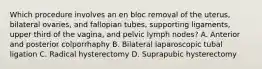 Which procedure involves an en bloc removal of the uterus, bilateral ovaries, and fallopian tubes, supporting ligaments, upper third of the vagina, and pelvic lymph nodes? A. Anterior and posterior colporrhaphy B. Bilateral laparoscopic tubal ligation C. Radical hysterectomy D. Suprapubic hysterectomy