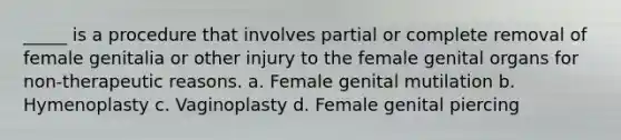 _____ is a procedure that involves partial or complete removal of female genitalia or other injury to the female genital organs for non-therapeutic reasons. a. Female genital mutilation b. Hymenoplasty c. Vaginoplasty d. Female genital piercing