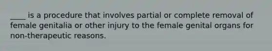 ____ is a procedure that involves partial or complete removal of female genitalia or other injury to the female genital organs for non-therapeutic reasons.