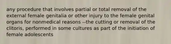 any procedure that involves partial or total removal of the external female genitalia or other injury to the female genital organs for nonmedical reasons --the cutting or removal of the clitoris, performed in some cultures as part of the initiation of female adolescents