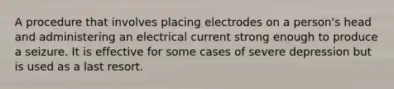 A procedure that involves placing electrodes on a person's head and administering an electrical current strong enough to produce a seizure. It is effective for some cases of severe depression but is used as a last resort.