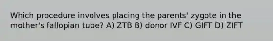 Which procedure involves placing the parents' zygote in the mother's fallopian tube? A) ZTB B) donor IVF C) GIFT D) ZIFT
