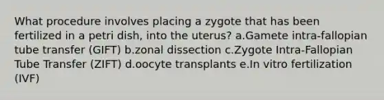 What procedure involves placing a zygote that has been fertilized in a petri dish, into the uterus? a.Gamete intra-fallopian tube transfer (GIFT) b.zonal dissection c.Zygote Intra-Fallopian Tube Transfer (ZIFT) d.oocyte transplants e.In vitro fertilization (IVF)