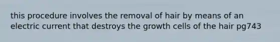 this procedure involves the removal of hair by means of an electric current that destroys the growth cells of the hair pg743