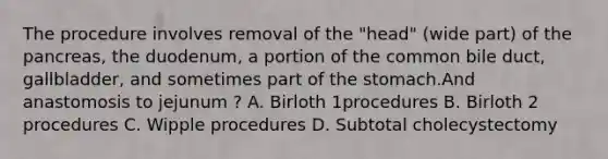 The procedure involves removal of the "head" (wide part) of the pancreas, the duodenum, a portion of the common bile duct, gallbladder, and sometimes part of the stomach.And anastomosis to jejunum ? A. Birloth 1procedures B. Birloth 2 procedures C. Wipple procedures D. Subtotal cholecystectomy