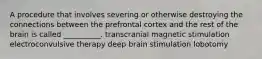 A procedure that involves severing or otherwise destroying the connections between the prefrontal cortex and the rest of the brain is called __________. transcranial magnetic stimulation electroconvulsive therapy deep brain stimulation lobotomy