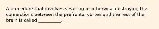 A procedure that involves severing or otherwise destroying the connections between the prefrontal cortex and the rest of the brain is called __________.