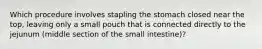 Which procedure involves stapling the stomach closed near the top, leaving only a small pouch that is connected directly to the jejunum (middle section of the small intestine)?