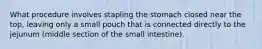 What procedure involves stapling the stomach closed near the top, leaving only a small pouch that is connected directly to the jejunum (middle section of the small intestine).