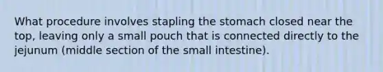 What procedure involves stapling the stomach closed near the top, leaving only a small pouch that is connected directly to the jejunum (middle section of the small intestine).