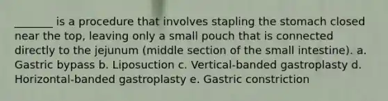 _______ is a procedure that involves stapling the stomach closed near the top, leaving only a small pouch that is connected directly to the jejunum (middle section of the small intestine). a. Gastric bypass b. Liposuction c. Vertical-banded gastroplasty d. Horizontal-banded gastroplasty e. Gastric constriction