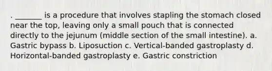 . _______ is a procedure that involves stapling the stomach closed near the top, leaving only a small pouch that is connected directly to the jejunum (middle section of the small intestine). a. Gastric bypass b. Liposuction c. Vertical-banded gastroplasty d. Horizontal-banded gastroplasty e. Gastric constriction