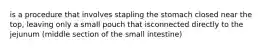 is a procedure that involves stapling the stomach closed near the top, leaving only a small pouch that isconnected directly to the jejunum (middle section of the small intestine)