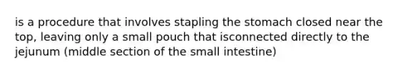 is a procedure that involves stapling the stomach closed near the top, leaving only a small pouch that isconnected directly to the jejunum (middle section of the small intestine)