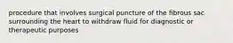 procedure that involves surgical puncture of the fibrous sac surrounding the heart to withdraw fluid for diagnostic or therapeutic purposes