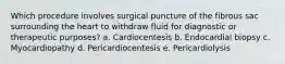 Which procedure involves surgical puncture of the fibrous sac surrounding the heart to withdraw fluid for diagnostic or therapeutic purposes? a. Cardiocentesis b. Endocardial biopsy c. Myocardiopathy d. Pericardiocentesis e. Pericardiolysis