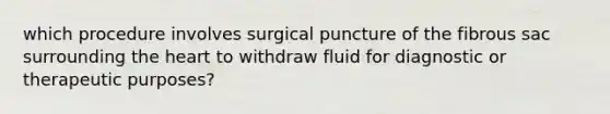 which procedure involves surgical puncture of the fibrous sac surrounding <a href='https://www.questionai.com/knowledge/kya8ocqc6o-the-heart' class='anchor-knowledge'>the heart</a> to withdraw fluid for diagnostic or therapeutic purposes?