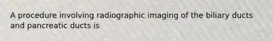 A procedure involving radiographic imaging of the biliary ducts and pancreatic ducts is
