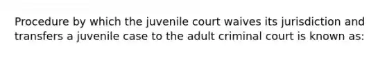 Procedure by which the juvenile court waives its jurisdiction and transfers a juvenile case to the adult criminal court is known as: