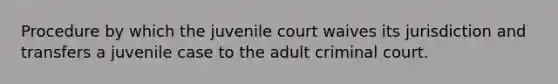 Procedure by which the juvenile court waives its jurisdiction and transfers a juvenile case to the adult criminal court.