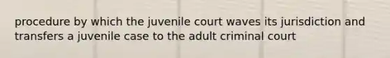 procedure by which the juvenile court waves its jurisdiction and transfers a juvenile case to the adult criminal court