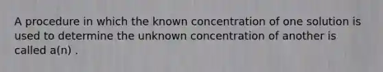 A procedure in which the known concentration of one solution is used to determine the unknown concentration of another is called a(n) .