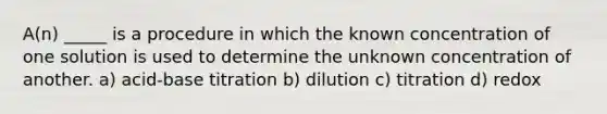 A(n) _____ is a procedure in which the known concentration of one solution is used to determine the unknown concentration of another. a) acid-base titration b) dilution c) titration d) redox