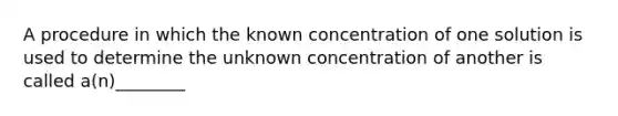 A procedure in which the known concentration of one solution is used to determine the unknown concentration of another is called a(n)________