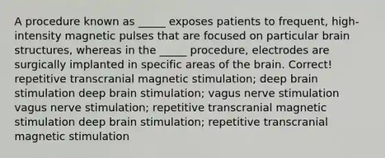 A procedure known as _____ exposes patients to frequent, high-intensity magnetic pulses that are focused on particular brain structures, whereas in the _____ procedure, electrodes are surgically implanted in specific areas of the brain. Correct! repetitive transcranial magnetic stimulation; deep brain stimulation deep brain stimulation; vagus nerve stimulation vagus nerve stimulation; repetitive transcranial magnetic stimulation deep brain stimulation; repetitive transcranial magnetic stimulation