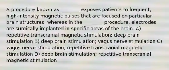 A procedure known as ________ exposes patients to frequent, high-intensity magnetic pulses that are focused on particular brain structures, whereas in the ________ procedure, electrodes are surgically implanted in specific areas of the brain. A) repetitive transcranial magnetic stimulation; deep brain stimulation B) deep brain stimulation; vagus nerve stimulation C) vagus nerve stimulation; repetitive transcranial magnetic stimulation D) deep brain stimulation; repetitive transcranial magnetic stimulation