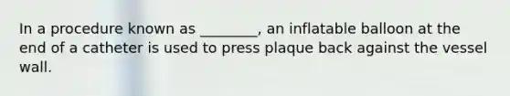 In a procedure known as ________, an inflatable balloon at the end of a catheter is used to press plaque back against the vessel wall.