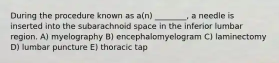 During the procedure known as a(n) ________, a needle is inserted into the subarachnoid space in the inferior lumbar region. A) myelography B) encephalomyelogram C) laminectomy D) lumbar puncture E) thoracic tap