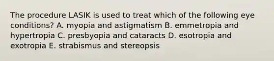 The procedure LASIK is used to treat which of the following eye conditions? A. myopia and astigmatism B. emmetropia and hypertropia C. presbyopia and cataracts D. esotropia and exotropia E. strabismus and stereopsis