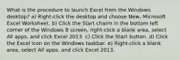 What is the procedure to launch Excel from the Windows desktop? a) Right-click the desktop and choose New, Microsoft Excel Worksheet. b) Click the Start charm in the bottom left corner of the Windows 8 screen, right-click a blank area, select All apps, and click Excel 2013. c) Click the Start button. d) Click the Excel icon on the Windows taskbar. e) Right-click a blank area, select All apps, and click Excel 2013.