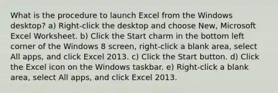 What is the procedure to launch Excel from the Windows desktop? a) Right-click the desktop and choose New, Microsoft Excel Worksheet. b) Click the Start charm in the bottom left corner of the Windows 8 screen, right-click a blank area, select All apps, and click Excel 2013. c) Click the Start button. d) Click the Excel icon on the Windows taskbar. e) Right-click a blank area, select All apps, and click Excel 2013.