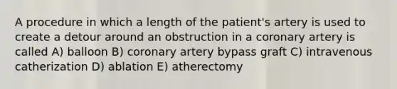 A procedure in which a length of the patient's artery is used to create a detour around an obstruction in a coronary artery is called A) balloon B) coronary artery bypass graft C) intravenous catherization D) ablation E) atherectomy