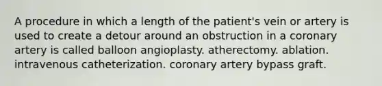 A procedure in which a length of the patient's vein or artery is used to create a detour around an obstruction in a coronary artery is called balloon angioplasty. atherectomy. ablation. intravenous catheterization. coronary artery bypass graft.