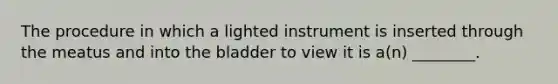 The procedure in which a lighted instrument is inserted through the meatus and into the bladder to view it is​ a(n) ________.