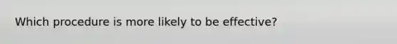 Which procedure is more likely to be effective?