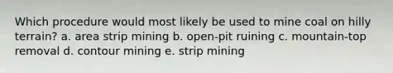 Which procedure would most likely be used to mine coal on hilly terrain? a. area strip mining b. open-pit ruining c. mountain-top removal d. contour mining e. strip mining