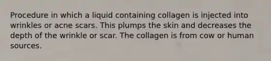 Procedure in which a liquid containing collagen is injected into wrinkles or acne scars. This plumps the skin and decreases the depth of the wrinkle or scar. The collagen is from cow or human sources.