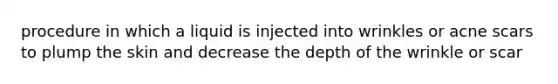 procedure in which a liquid is injected into wrinkles or acne scars to plump the skin and decrease the depth of the wrinkle or scar