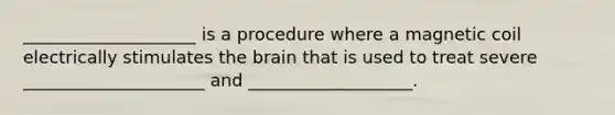 ____________________ is a procedure where a magnetic coil electrically stimulates the brain that is used to treat severe _____________________ and ___________________.