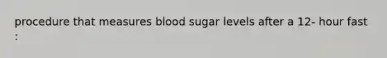 procedure that measures blood sugar levels after a 12- hour fast :