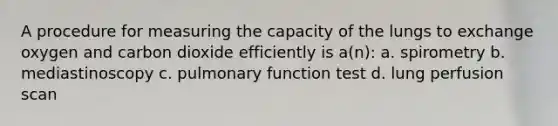 A procedure for measuring the capacity of the lungs to exchange oxygen and carbon dioxide efficiently is a(n): a. spirometry b. mediastinoscopy c. pulmonary function test d. lung perfusion scan