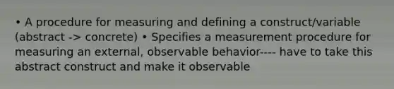 • A procedure for measuring and defining a construct/variable (abstract -> concrete) • Specifies a measurement procedure for measuring an external, observable behavior---- have to take this abstract construct and make it observable