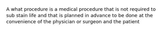 A what procedure is a medical procedure that is not required to sub stain life and that is planned in advance to be done at the convenience of the physician or surgeon and the patient