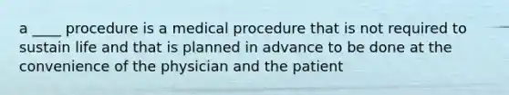 a ____ procedure is a medical procedure that is not required to sustain life and that is planned in advance to be done at the convenience of the physician and the patient