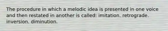 The procedure in which a melodic idea is presented in one voice and then restated in another is called: imitation. retrograde. inversion. diminution.