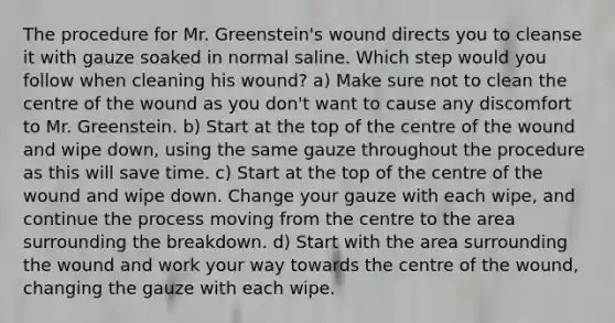 The procedure for Mr. Greenstein's wound directs you to cleanse it with gauze soaked in normal saline. Which step would you follow when cleaning his wound? a) Make sure not to clean the centre of the wound as you don't want to cause any discomfort to Mr. Greenstein. b) Start at the top of the centre of the wound and wipe down, using the same gauze throughout the procedure as this will save time. c) Start at the top of the centre of the wound and wipe down. Change your gauze with each wipe, and continue the process moving from the centre to the area surrounding the breakdown. d) Start with the area surrounding the wound and work your way towards the centre of the wound, changing the gauze with each wipe.